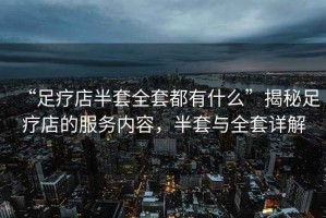 “足療店半套全套都有什么”揭秘足療店的服務(wù)內容，半套與全套詳解