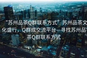“蘇州品茶Q群聯(lián)系方式”蘇州品茶文化盛行，Q群成交流平臺—尋找蘇州品茶Q群聯(lián)系方式