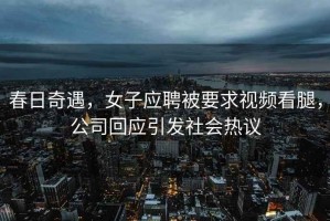 春日奇遇，女子應聘被要求視頻看腿，公司回應引發(fā)社會(huì )熱議