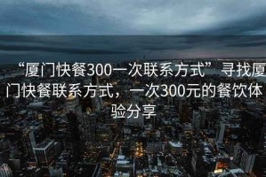 “廈門(mén)快餐300一次聯(lián)系方式”尋找廈門(mén)快餐聯(lián)系方式，一次300元的餐飲體驗分享