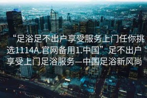 “足浴足不出戶(hù)享受服務(wù)上門(mén)任你挑選1114A.官網(wǎng)備用1.中國”足不出戶(hù)享受上門(mén)足浴服務(wù)—中國足浴新風(fēng)尚