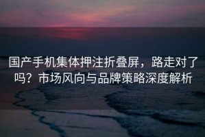 國產(chǎn)手機集體押注折疊屏，路走對了嗎？市場(chǎng)風(fēng)向與品牌策略深度解析