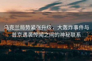 烏克蘭局勢緊張升級，大轟炸事件與普京遇襲傳聞之間的神秘聯(lián)系