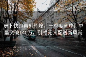 蘿卜快跑再創(chuàng  )輝煌，一季度全球訂單量突破140萬(wàn)，引領(lǐng)無(wú)人配送新風(fēng)尚