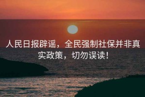 人民日報辟謠，全民強制社保并非真實(shí)政策，切勿誤讀！