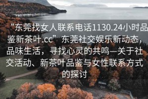 “東莞找女人聯(lián)系電話(huà)1130.24小時(shí)品鑒新茶葉.cc”東莞社交娛樂(lè )新動(dòng)態(tài)，品味生活，尋找心靈的共鳴—關(guān)于社交活動(dòng)、新茶葉品鑒與女性聯(lián)系方式的探討