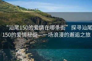 “汕尾150的愛(ài)情在哪條街”探尋汕尾150的愛(ài)情秘街—一場(chǎng)浪漫的邂逅之旅