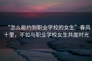 “怎么能約到職業(yè)學(xué)校的女生”春風(fēng)十里，不如與職業(yè)學(xué)校女生共度時(shí)光