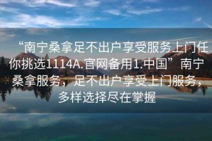 “南寧桑拿足不出戶(hù)享受服務(wù)上門(mén)任你挑選1114A.官網(wǎng)備用1.中國”南寧桑拿服務(wù)，足不出戶(hù)享受上門(mén)服務(wù)，多樣選擇盡在掌握