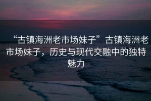 “古鎮海洲老市場(chǎng)妹子”古鎮海洲老市場(chǎng)妹子，歷史與現代交融中的獨特魅力