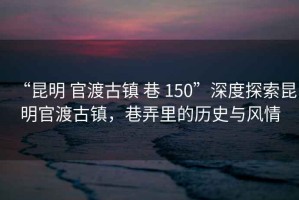 “昆明 官渡古鎮 巷 150”深度探索昆明官渡古鎮，巷弄里的歷史與風(fēng)情
