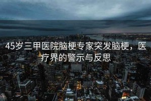 45歲三甲醫院腦梗專(zhuān)家突發(fā)腦梗，醫療界的警示與反思
