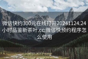 微信快約300元在線(xiàn)打開(kāi)20241124.24小時(shí)品鑒新茶葉.cc:微信快預約程序怎么使用