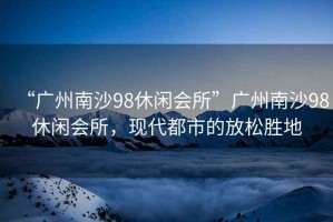 “廣州南沙98休閑會(huì )所”廣州南沙98休閑會(huì )所，現代都市的放松勝地