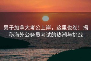 男子加拿大考公上岸，這里也卷！揭秘海外公務(wù)員考試的熱潮與挑戰