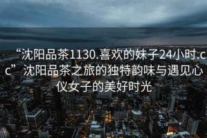 “沈陽(yáng)品茶1130.喜歡的妹子24小時(shí).cc”沈陽(yáng)品茶之旅的獨特韻味與遇見(jiàn)心儀女子的美好時(shí)光