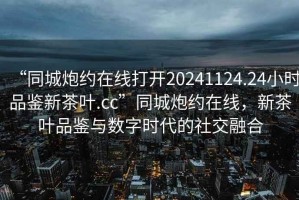 “同城炮約在線(xiàn)打開(kāi)20241124.24小時(shí)品鑒新茶葉.cc”同城炮約在線(xiàn)，新茶葉品鑒與數字時(shí)代的社交融合