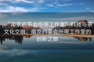 “南京約茶會(huì )所帶工作室”科技與茶文化交融，南京約茶會(huì )所帶工作室的創(chuàng  )新之旅
