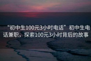 “初中生100元3小時(shí)電話(huà)”初中生電話(huà)兼職，探索100元3小時(shí)背后的故事