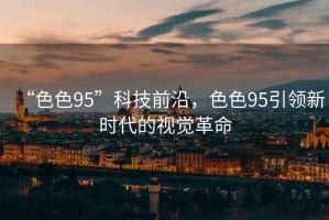 “色色95”科技前沿，色色95引領(lǐng)新時(shí)代的視覺(jué)革命