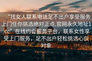 “找女人聯(lián)系電話(huà)足不出戶(hù)享受服務(wù)上門(mén)任你挑選絕對正點(diǎn).官網(wǎng)永久地址1.cc”在線(xiàn)約會(huì )服務(wù)平臺，聯(lián)系女性享受上門(mén)服務(wù)，足不出戶(hù)輕松挑選心儀對象