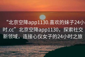 “北京空降app1130.喜歡的妹子24小時(shí).cc”北京空降app1130，探索社交新領(lǐng)域，連接心儀女子的24小時(shí)之旅