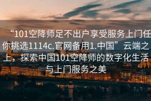 “101空降師足不出戶(hù)享受服務(wù)上門(mén)任你挑選1114c.官網(wǎng)備用1.中國”云端之上，探索中國101空降師的數字化生活與上門(mén)服務(wù)之美
