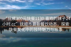 “撫順300元快餐1130.喜歡的妹子24小時(shí).cc”撫順市最新餐飲動(dòng)態(tài)，探索快餐文化中的獨特魅力與故事
