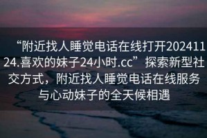 “附近找人睡覺(jué)電話(huà)在線(xiàn)打開(kāi)20241124.喜歡的妹子24小時(shí).cc”探索新型社交方式，附近找人睡覺(jué)電話(huà)在線(xiàn)服務(wù)與心動(dòng)妹子的全天候相遇