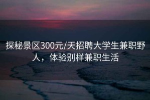 探秘景區300元/天招聘大學(xué)生兼職野人，體驗別樣兼職生活