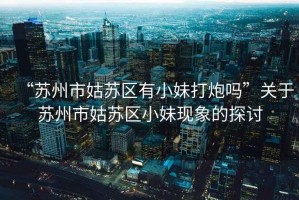 “蘇州市姑蘇區有小妹打炮嗎”關(guān)于蘇州市姑蘇區小妹現象的探討