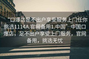 “口爆店足不出戶(hù)享受服務(wù)上門(mén)任你挑選1114A.官網(wǎng)備用1.中國”中國口爆店，足不出戶(hù)享受上門(mén)服務(wù)，官網(wǎng)備用，挑選無(wú)憂(yōu)