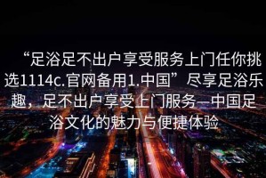 “足浴足不出戶(hù)享受服務(wù)上門(mén)任你挑選1114c.官網(wǎng)備用1.中國”盡享足浴樂(lè )趣，足不出戶(hù)享受上門(mén)服務(wù)—中國足浴文化的魅力與便捷體驗