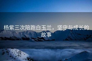 楊紫三次陪跑白玉蘭，堅守與成長(cháng)的故事