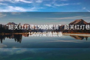 “韶關(guān)紅燈巷150的愛(ài)情”韶關(guān)紅燈巷150的愛(ài)情故事