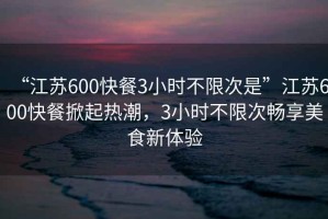 “江蘇600快餐3小時(shí)不限次是”江蘇600快餐掀起熱潮，3小時(shí)不限次暢享美食新體驗