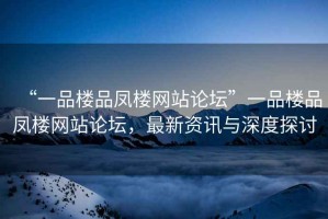 “一品樓品鳳樓網(wǎng)站論壇”一品樓品鳳樓網(wǎng)站論壇，最新資訊與深度探討