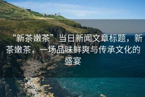 “新茶嫩茶”當日新聞文章標題，新茶嫩茶，一場(chǎng)品味鮮爽與傳承文化的盛宴