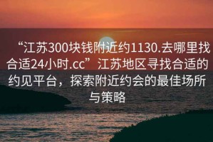 “江蘇300塊錢(qián)附近約1130.去哪里找合適24小時(shí).cc”江蘇地區尋找合適的約見(jiàn)平臺，探索附近約會(huì )的最佳場(chǎng)所與策略