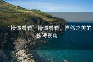 “操逼看看”操逼看看，自然之美的獨特視角