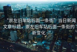 “崇左舊車(chē)站后面一條街”當日新聞文章標題，崇左舊車(chē)站后面一條街的新變化