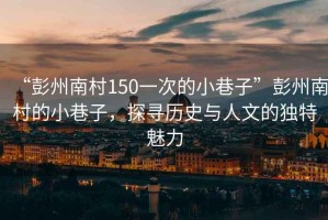 “彭州南村150一次的小巷子”彭州南村的小巷子，探尋歷史與人文的獨特魅力