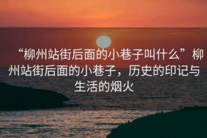 “柳州站街后面的小巷子叫什么”柳州站街后面的小巷子，歷史的印記與生活的煙火