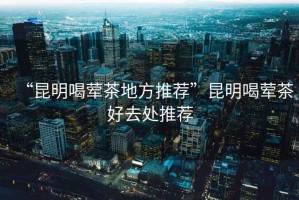 “昆明喝葷茶地方推薦”昆明喝葷茶好去處推薦