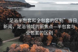 “足浴半包套和全包套的區別”當日新聞，足浴領(lǐng)域的新焦點(diǎn)—半包套與全包套的區別