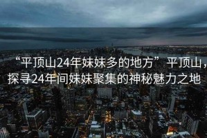 “平頂山24年妹妹多的地方”平頂山，探尋24年間妹妹聚集的神秘魅力之地