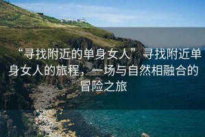 “尋找附近的單身女人”尋找附近單身女人的旅程，一場(chǎng)與自然相融合的冒險之旅