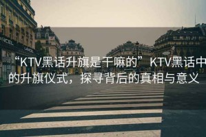 “KTV黑話(huà)升旗是干嘛的”KTV黑話(huà)中的升旗儀式，探尋背后的真相與意義