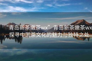 “青島新茶嫩茶wx”青島新茶嫩茶wx，探尋中國茶文化的魅力與獨特之處