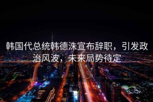 韓國代總統韓德洙宣布辭職，引發(fā)政治風(fēng)波，未來(lái)局勢待定